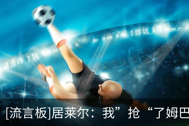 [流言板]居莱尔：我”抢“了姆巴佩的进球，因为我知道他还会进一个